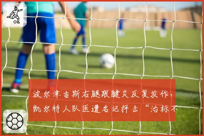 波尔津吉斯右腿跟腱炎反复发作,凯尔特人队医遭名记抨击“治标不治本”