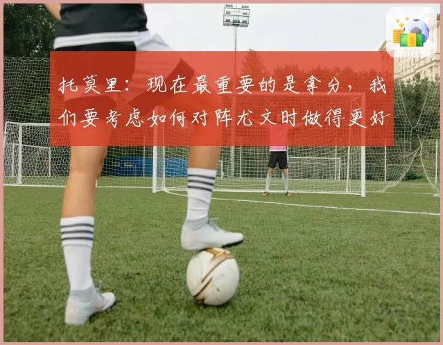 托莫里：现在最重要的是拿分，我们要考虑如何对阵尤文时做得更好