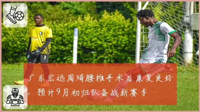 广东宏远周琦腰椎手术后康复良好，预计9月初归队备战新赛季
