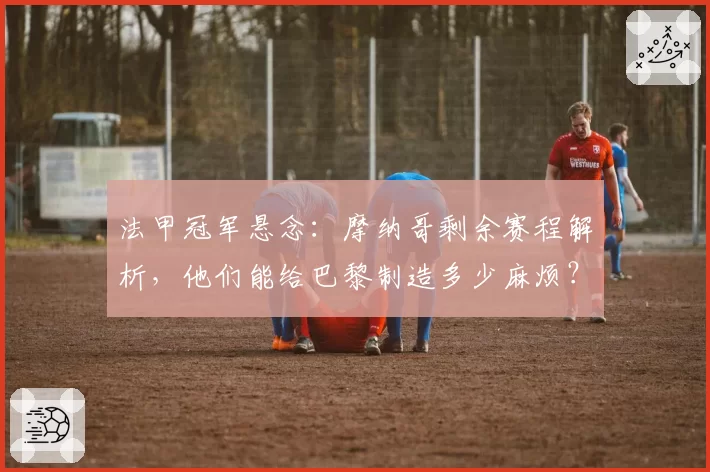 法甲冠军悬念：摩纳哥剩余赛程解析，他们能给巴黎制造多少麻烦？