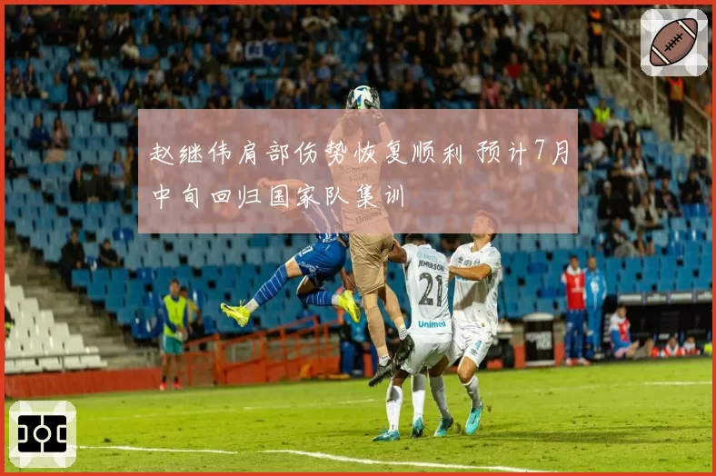 赵继伟肩部伤势恢复顺利 预计7月中旬回归国家队集训