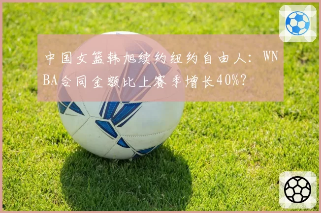中国女篮韩旭续约纽约自由人：WNBA合同金额比上赛季增长40%？