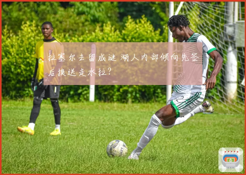 拉塞尔去留成谜 湖人内部倾向先签后换送走水拉？