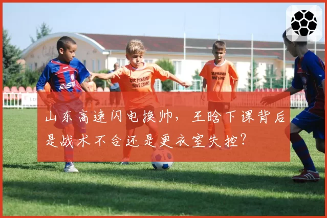 山东高速闪电换帅，王晗下课背后是战术不合还是更衣室失控？
