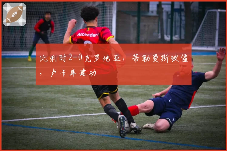比利时2-0克罗地亚，蒂勒曼斯破僵，卢卡库建功