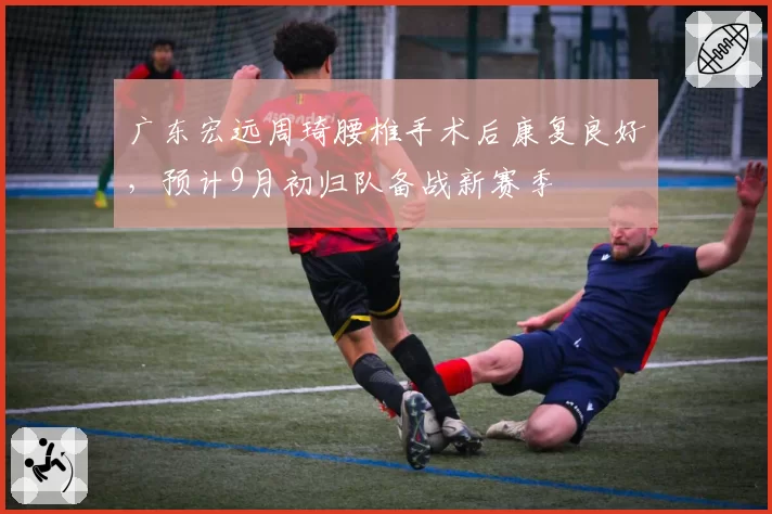 广东宏远周琦腰椎手术后康复良好，预计9月初归队备战新赛季