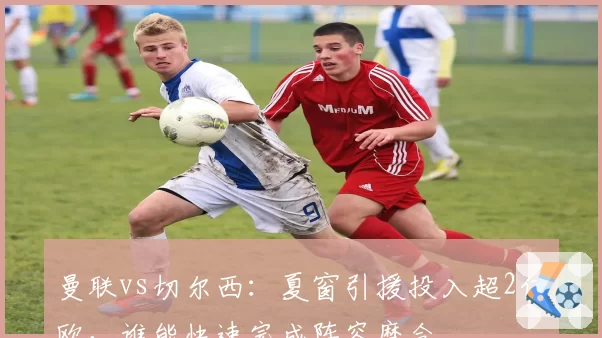 曼联vs切尔西：夏窗引援投入超2亿欧，谁能快速完成阵容磨合