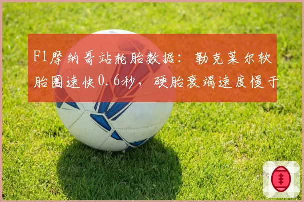 F1摩纳哥站轮胎数据：勒克莱尔软胎圈速快0.6秒，硬胎衰竭速度慢于预期