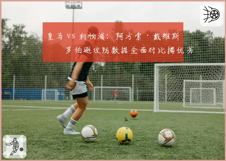 皇马 vs 利物浦:阿方索·戴维斯与罗伯逊攻防数据全面对比揭优劣