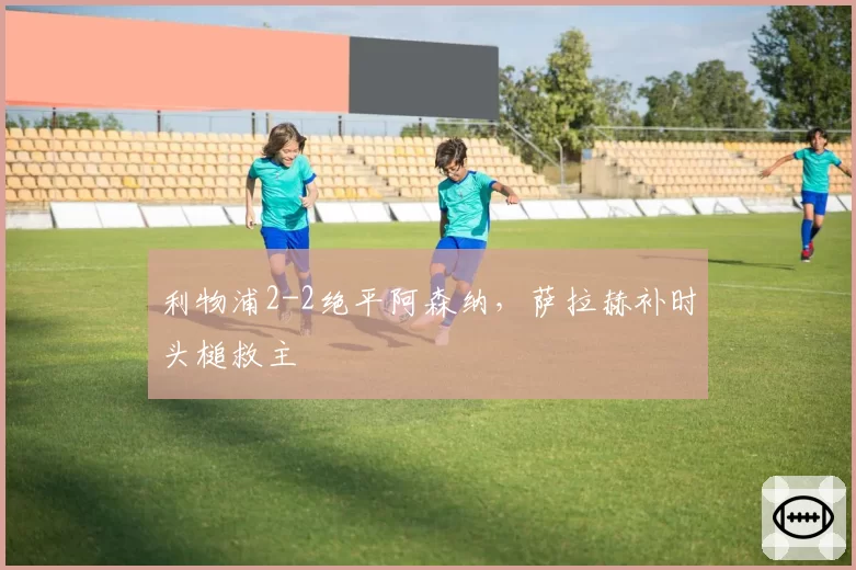 利物浦2-2绝平阿森纳,萨拉赫补时头槌救主