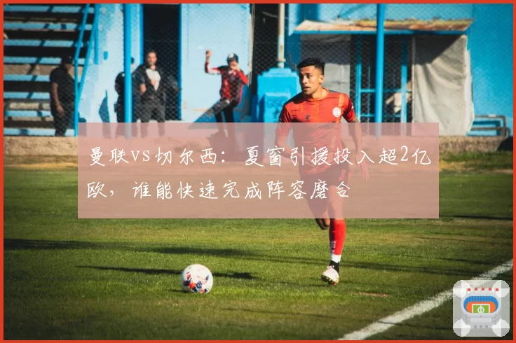 曼联vs切尔西：夏窗引援投入超2亿欧，谁能快速完成阵容磨合