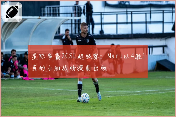 星际争霸2GSL超级赛：Maru以4胜1负的小组战绩提前出线