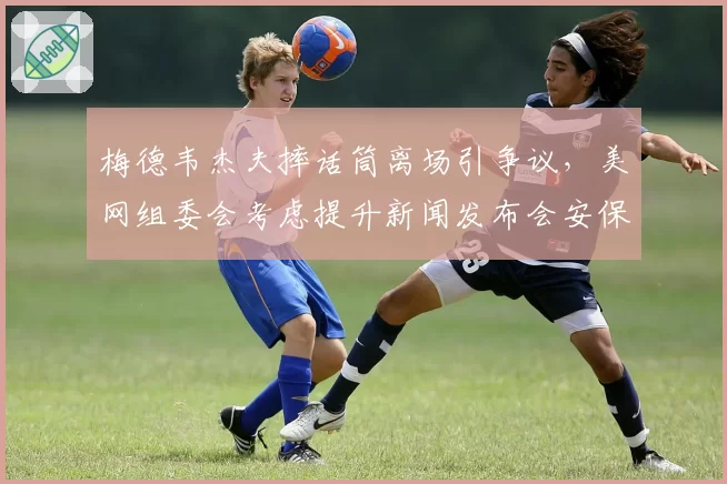 梅德韦杰夫摔话筒离场引争议，美网组委会考虑提升新闻发布会安保级别