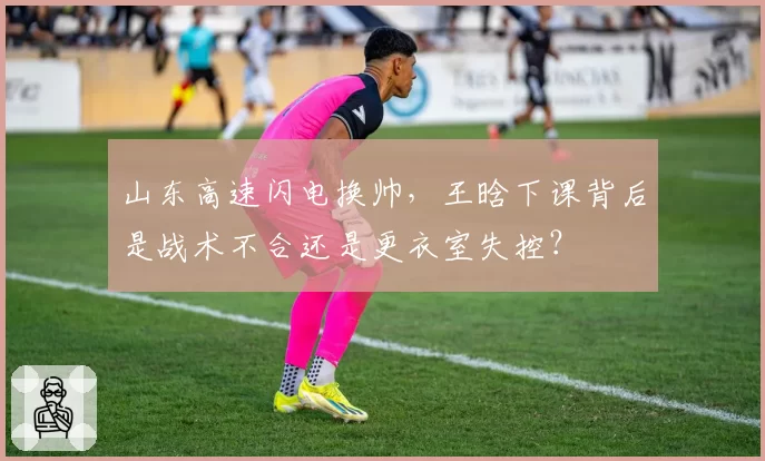 山东高速闪电换帅，王晗下课背后是战术不合还是更衣室失控？