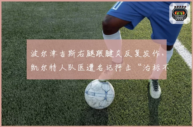 波尔津吉斯右腿跟腱炎反复发作,凯尔特人队医遭名记抨击“治标不治本”