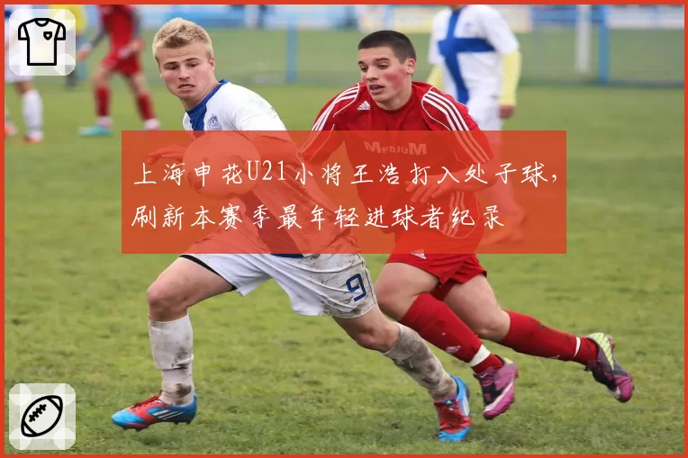 上海申花U21小将王浩打入处子球,刷新本赛季最年轻进球者纪录