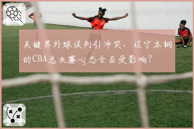 关键界外球误判引冲突，辽宁本钢的CBA总决赛心态会否受影响？