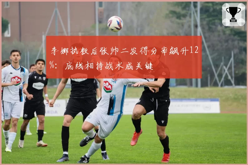 李娜执教后张帅二发得分率飙升12%：底线相持战术成关键