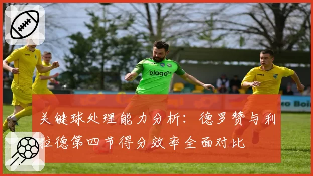 关键球处理能力分析：德罗赞与利拉德第四节得分效率全面对比