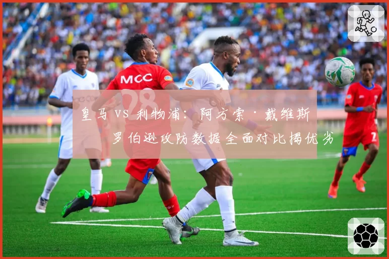 皇马 vs 利物浦:阿方索·戴维斯与罗伯逊攻防数据全面对比揭优劣