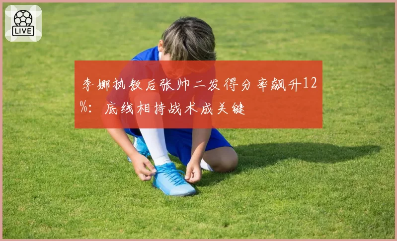 李娜执教后张帅二发得分率飙升12%：底线相持战术成关键