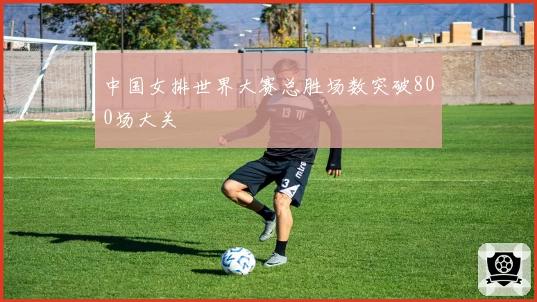 中国女排世界大赛总胜场数突破800场大关