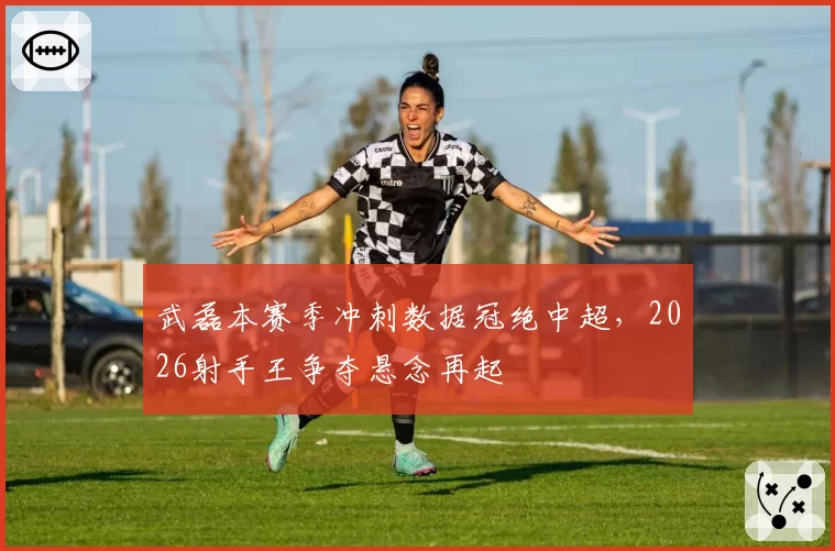 武磊本赛季冲刺数据冠绝中超，2026射手王争夺悬念再起
