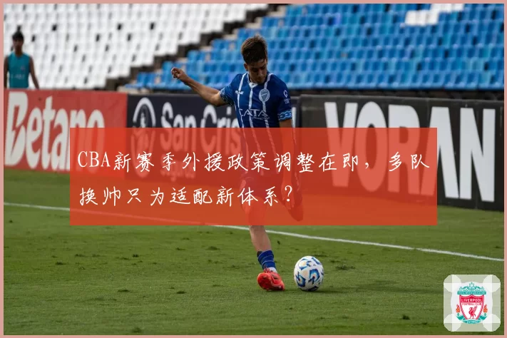 CBA新赛季外援政策调整在即，多队换帅只为适配新体系？