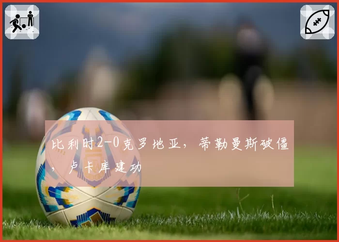 比利时2-0克罗地亚，蒂勒曼斯破僵，卢卡库建功