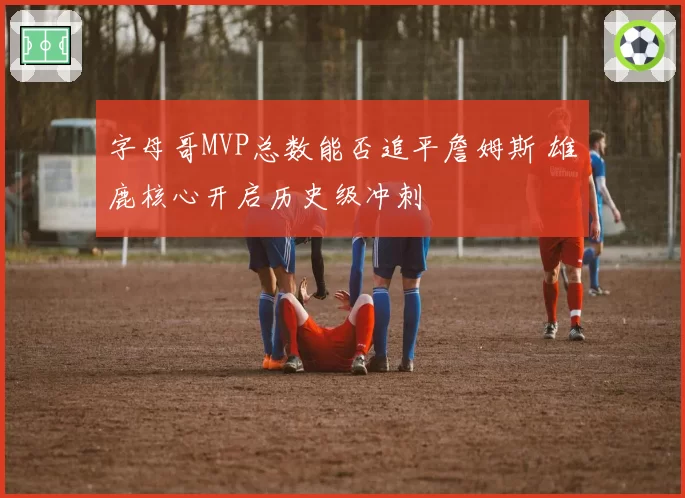 字母哥MVP总数能否追平詹姆斯 雄鹿核心开启历史级冲刺
