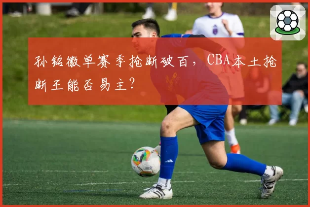 孙铭徽单赛季抢断破百,CBA本土抢断王能否易主?