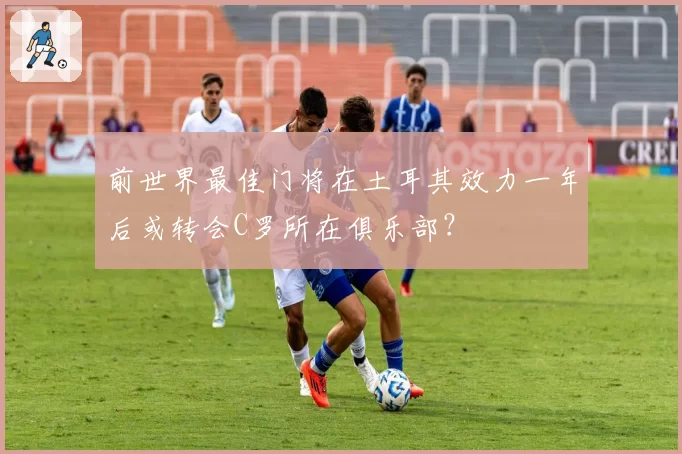 前世界最佳门将在土耳其效力一年后或转会C罗所在俱乐部?