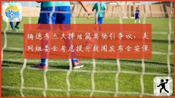 梅德韦杰夫摔话筒离场引争议，美网组委会考虑提升新闻发布会安保级别