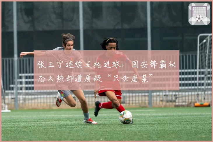 张玉宁连续五轮进球,国安锋霸状态火热却遭质疑“只会虐菜”