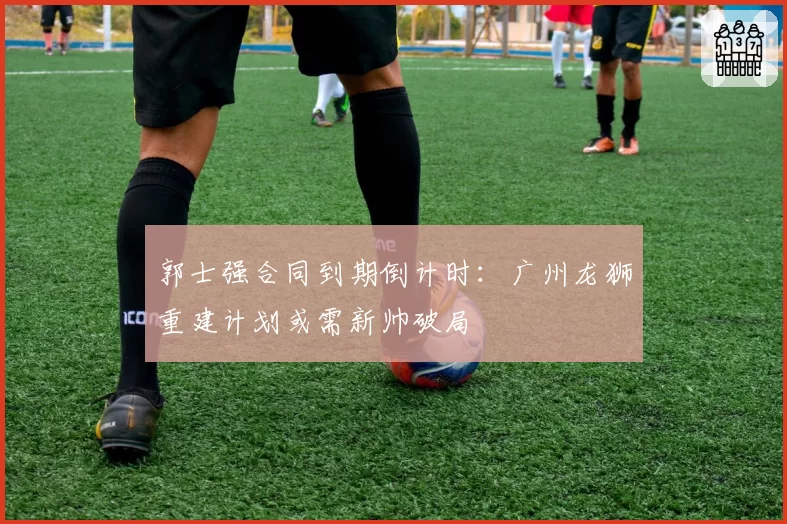 郭士强合同到期倒计时：广州龙狮重建计划或需新帅破局