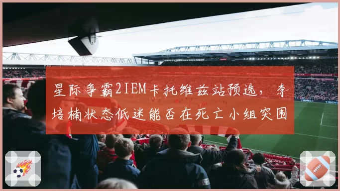 星际争霸2IEM卡托维兹站预选，李培楠状态低迷能否在死亡小组突围？