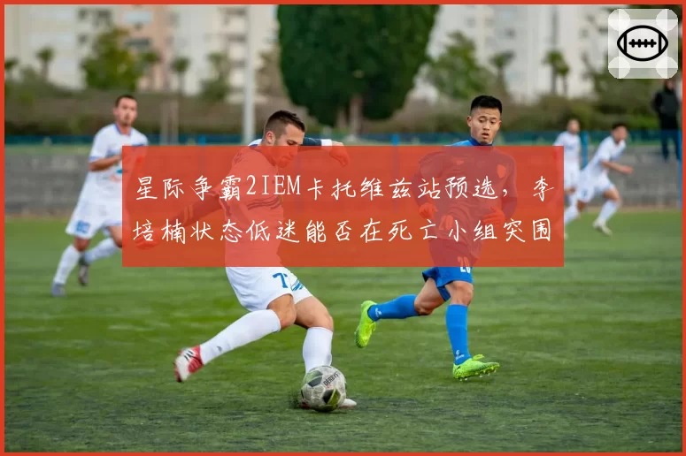 星际争霸2IEM卡托维兹站预选，李培楠状态低迷能否在死亡小组突围？