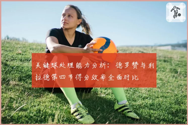 关键球处理能力分析：德罗赞与利拉德第四节得分效率全面对比