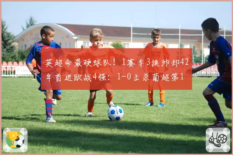 英超命最硬球队！1赛季3换帅却42年首进欧战4强：1-0击杀葡超第1