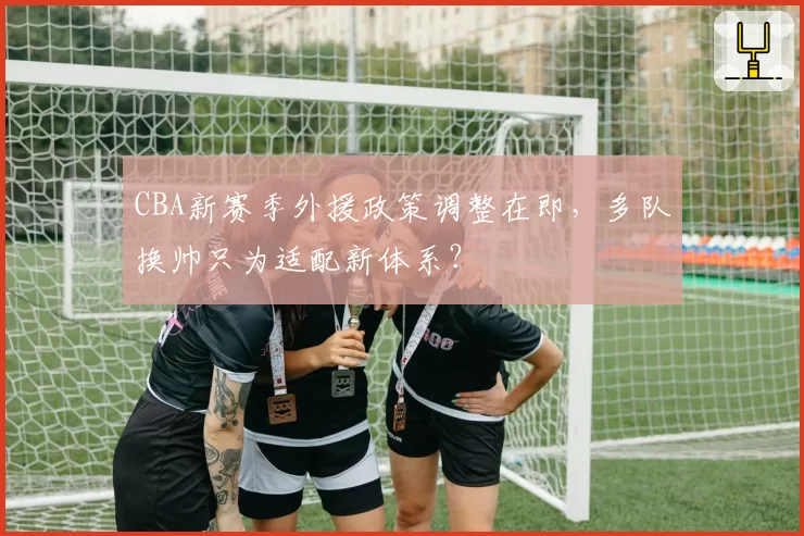 CBA新赛季外援政策调整在即，多队换帅只为适配新体系？