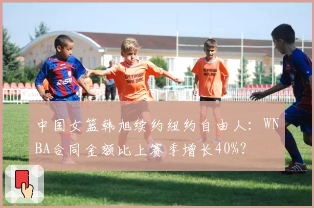 中国女篮韩旭续约纽约自由人：WNBA合同金额比上赛季增长40%？