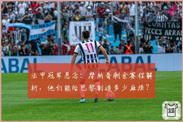 法甲冠军悬念：摩纳哥剩余赛程解析，他们能给巴黎制造多少麻烦？