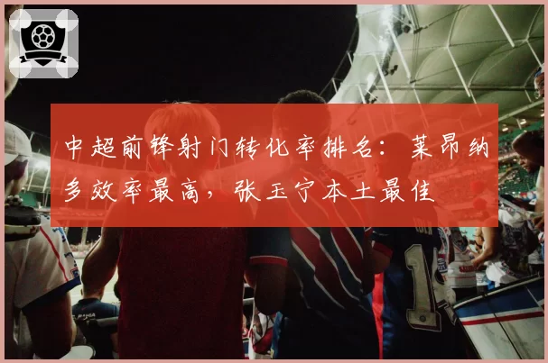 中超前锋射门转化率排名：莱昂纳多效率最高，张玉宁本土最佳