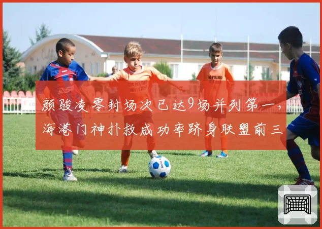 颜骏凌零封场次已达9场并列第一，海港门神扑救成功率跻身联盟前三