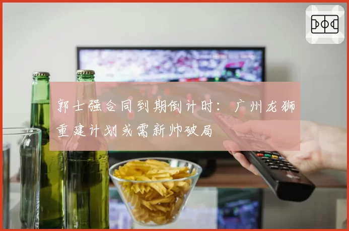 郭士强合同到期倒计时：广州龙狮重建计划或需新帅破局