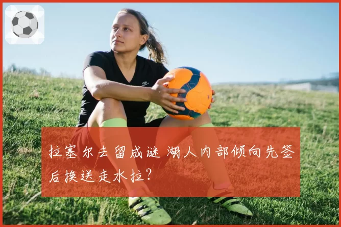 拉塞尔去留成谜 湖人内部倾向先签后换送走水拉？